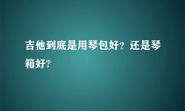 吉他到底是用琴包好？还是琴箱好?