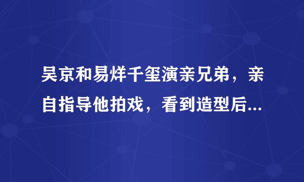吴京和易烊千玺演亲兄弟，亲自指导他拍戏，看到造型后说想抽弟弟