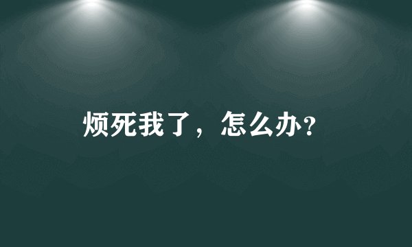烦死我了，怎么办？