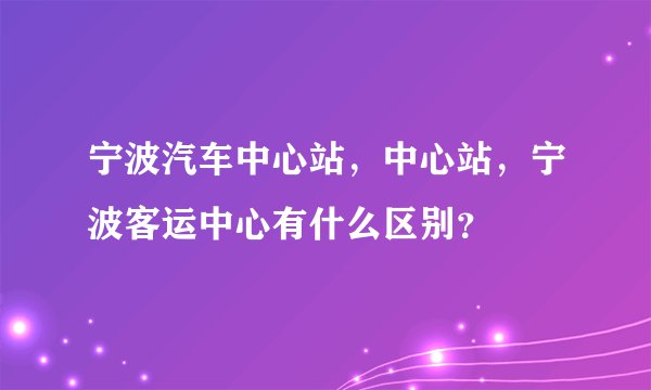 宁波汽车中心站，中心站，宁波客运中心有什么区别？