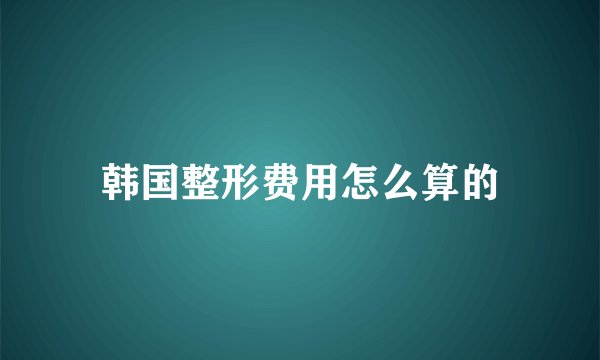 韩国整形费用怎么算的