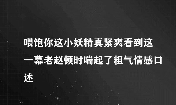 喂饱你这小妖精真紧爽看到这一幕老赵顿时喘起了粗气情感口述