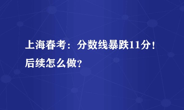 上海春考：分数线暴跌11分！后续怎么做？
