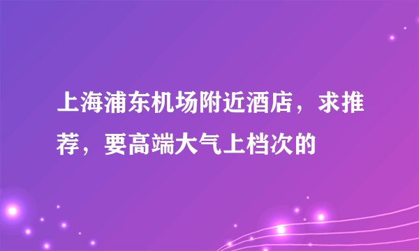 上海浦东机场附近酒店，求推荐，要高端大气上档次的