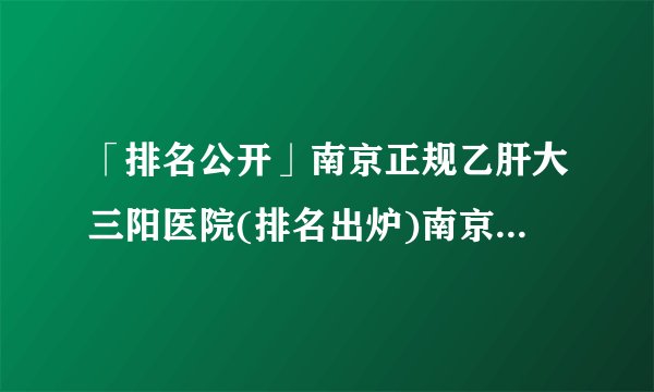 「排名公开」南京正规乙肝大三阳医院(排名出炉)南京乙肝医院排名[公开]