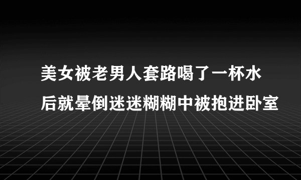 美女被老男人套路喝了一杯水后就晕倒迷迷糊糊中被抱进卧室