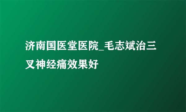济南国医堂医院_毛志斌治三叉神经痛效果好