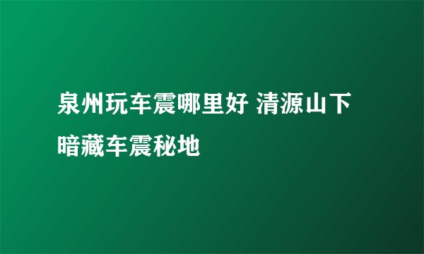 泉州玩车震哪里好 清源山下暗藏车震秘地
