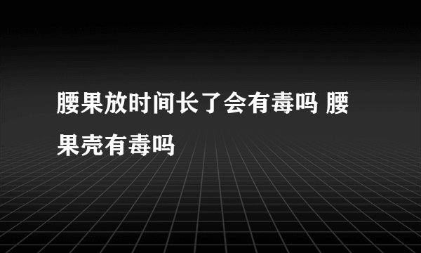 腰果放时间长了会有毒吗 腰果壳有毒吗