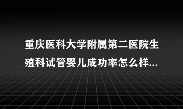 重庆医科大学附属第二医院生殖科试管婴儿成功率怎么样[重庆试管婴儿]