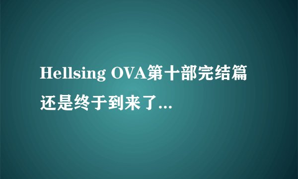 Hellsing OVA第十部完结篇还是终于到来了，既期大于失落！
