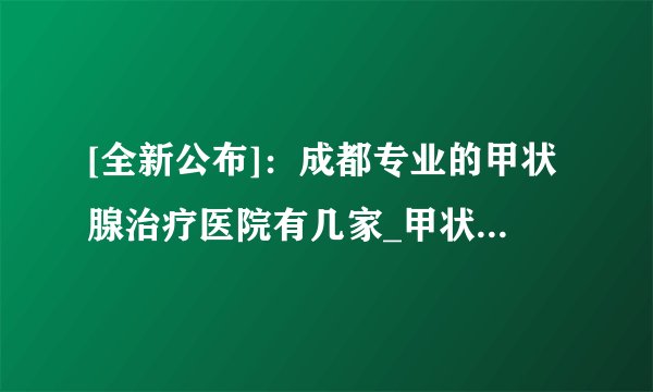 [全新公布]：成都专业的甲状腺治疗医院有几家_甲状腺去成都哪家医院比较专业[排名发布]