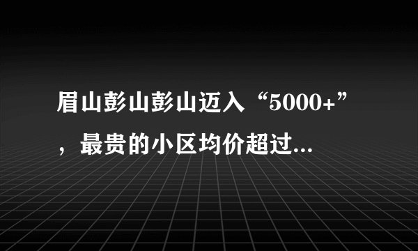 眉山彭山彭山迈入“5000+”，最贵的小区均价超过1万/平