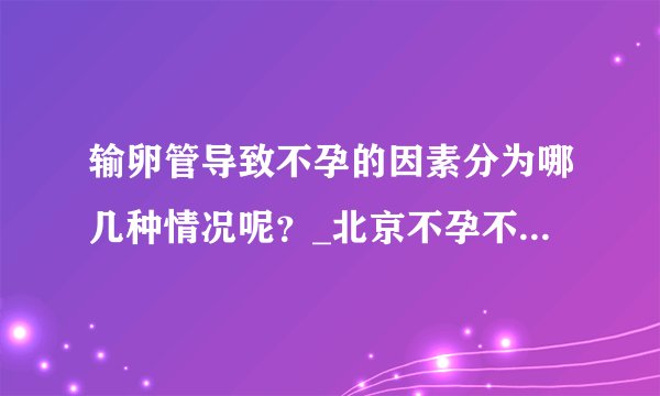 输卵管导致不孕的因素分为哪几种情况呢？_北京不孕不育医院排名_北京安太妇产医院