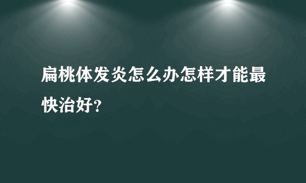 扁桃体发炎怎么办怎样才能最快治好?
