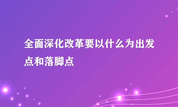 全面深化改革要以什么为出发点和落脚点