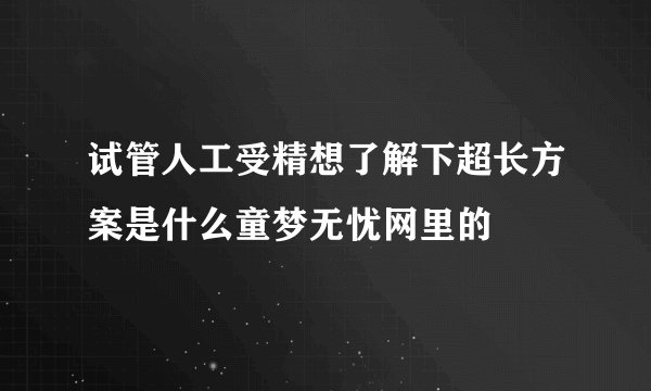 试管人工受精想了解下超长方案是什么童梦无忧网里的