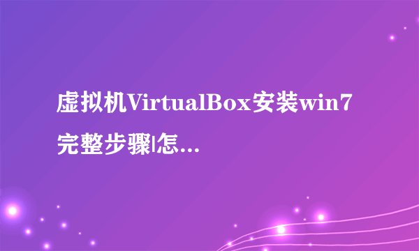 虚拟机VirtualBox安装win7完整步骤|怎么在VirtualBox上装win7系统