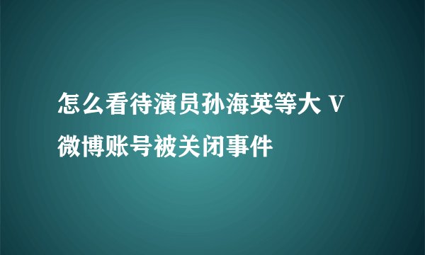 怎么看待演员孙海英等大 V 微博账号被关闭事件