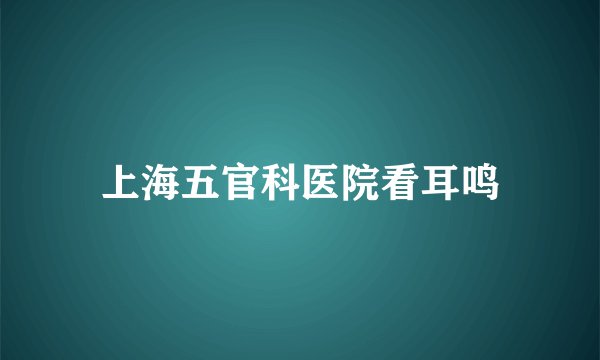 上海五官科医院看耳鸣