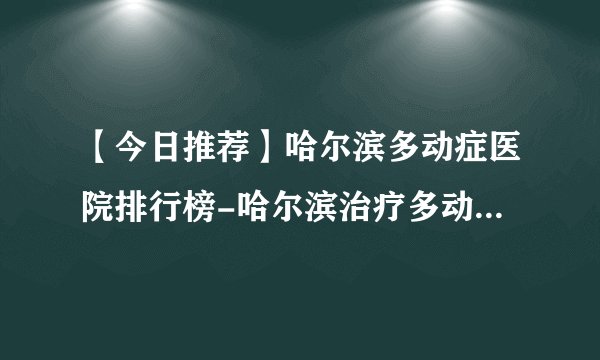 【今日推荐】哈尔滨多动症医院排行榜-哈尔滨治疗多动症的医院