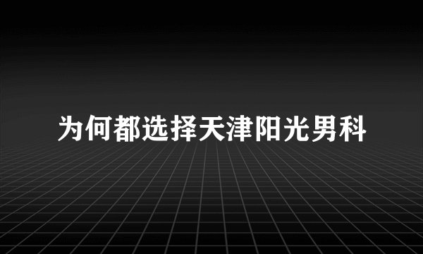 为何都选择天津阳光男科