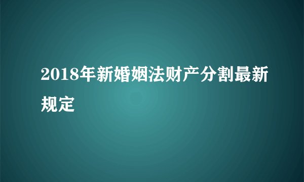 2018年新婚姻法财产分割最新规定