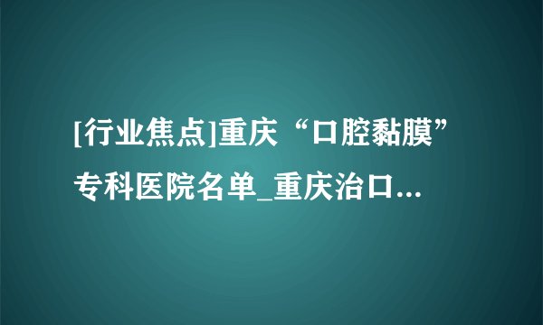 [行业焦点]重庆“口腔黏膜”专科医院名单_重庆治口腔溃疡反反复复的医院[十大排名]