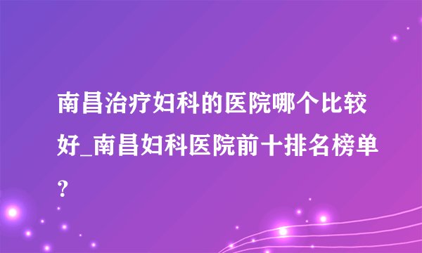 南昌治疗妇科的医院哪个比较好_南昌妇科医院前十排名榜单？