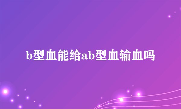 b型血能给ab型血输血吗