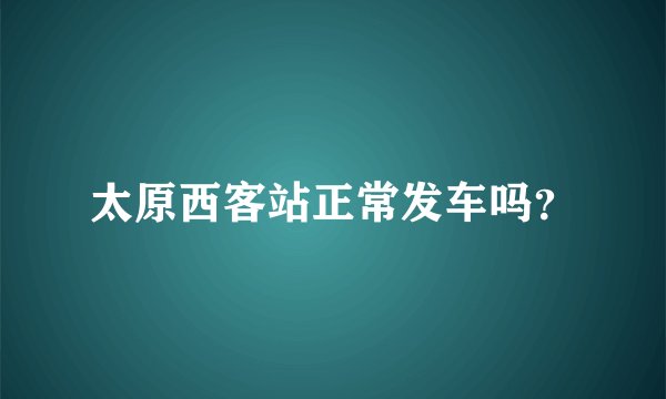 太原西客站正常发车吗？