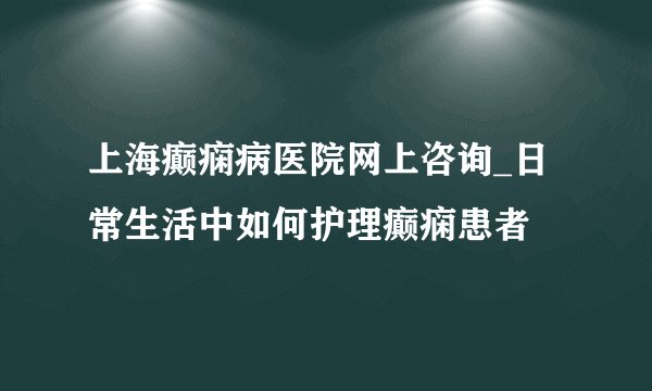 上海癫痫病医院网上咨询_日常生活中如何护理癫痫患者