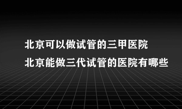 北京可以做试管的三甲医院 北京能做三代试管的医院有哪些