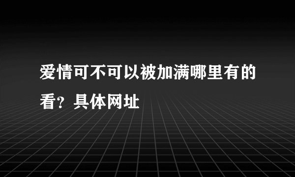 爱情可不可以被加满哪里有的看？具体网址
