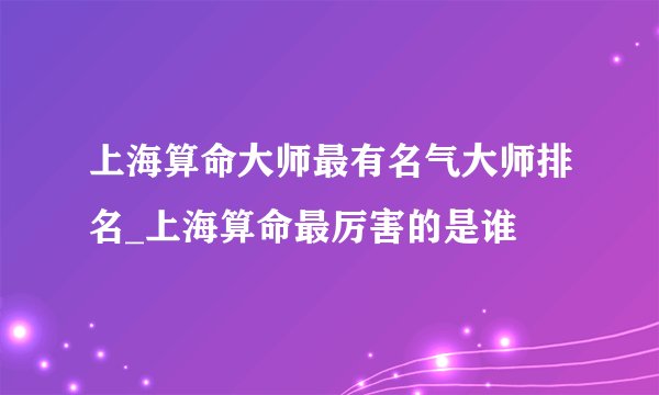 上海算命大师最有名气大师排名_上海算命最厉害的是谁