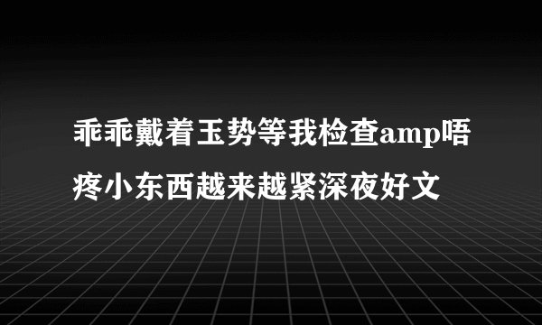 乖乖戴着玉势等我检查amp唔疼小东西越来越紧深夜好文
