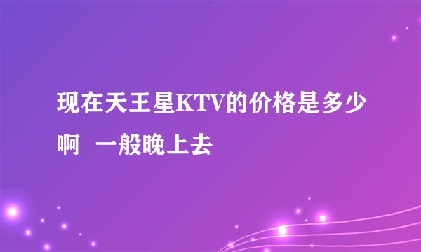 现在天王星KTV的价格是多少啊  一般晚上去