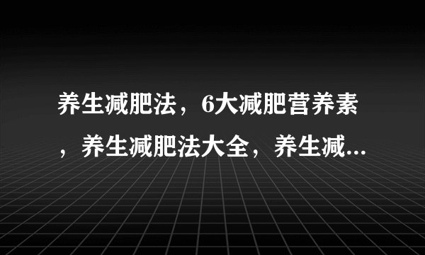 养生减肥法，6大减肥营养素，养生减肥法大全，养生减肥你还在为减肥苦恼吗