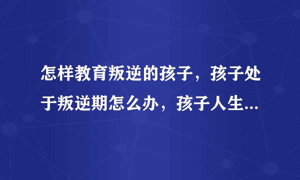 怎样教育叛逆的孩子，孩子处于叛逆期怎么办，孩子人生三次叛逆期，如何正确教育叛逆期的孩子