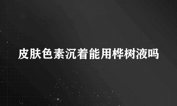 皮肤色素沉着能用桦树液吗