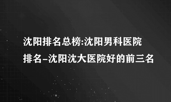 沈阳排名总榜:沈阳男科医院排名-沈阳沈大医院好的前三名