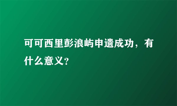 可可西里彭浪屿申遗成功，有什么意义？