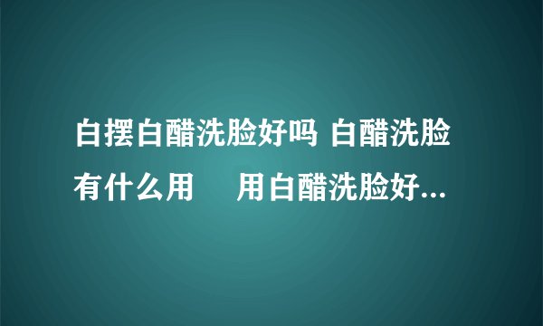 白摆白醋洗脸好吗 白醋洗脸有什么用	 用白醋洗脸好处有哪些
