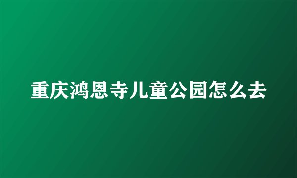 重庆鸿恩寺儿童公园怎么去