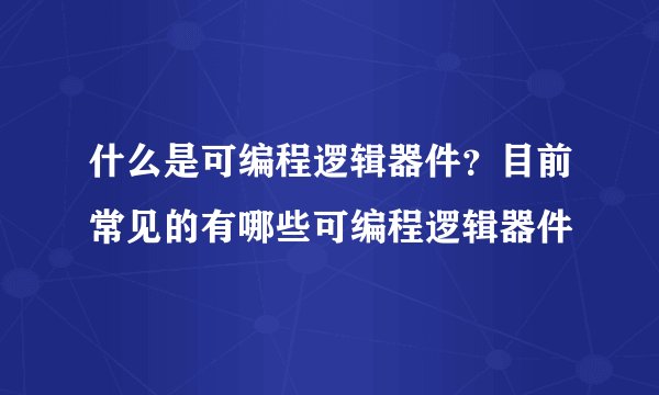 什么是可编程逻辑器件？目前常见的有哪些可编程逻辑器件