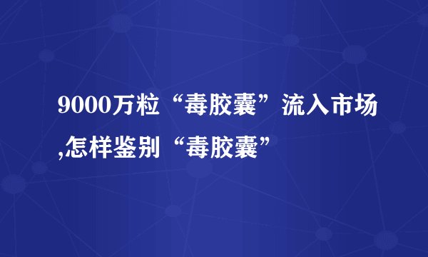 9000万粒“毒胶囊”流入市场,怎样鉴别“毒胶囊”
