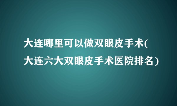 大连哪里可以做双眼皮手术(大连六大双眼皮手术医院排名)