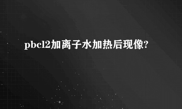 pbcl2加离子水加热后现像?