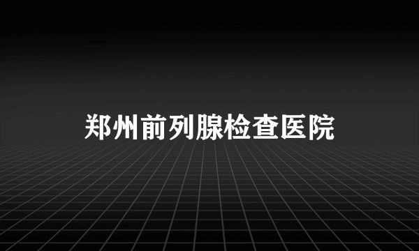 郑州前列腺检查医院