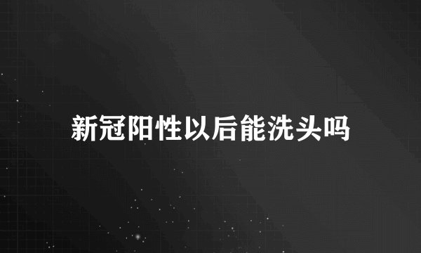 新冠阳性以后能洗头吗